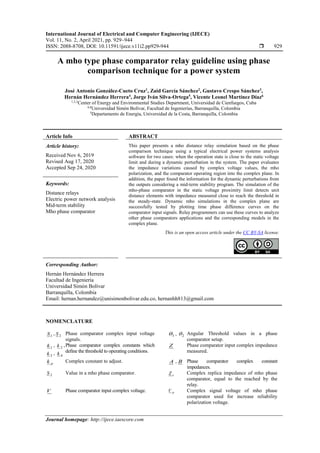 International Journal of Electrical and Computer Engineering (IJECE)
Vol. 11, No. 2, April 2021, pp. 929~944
ISSN: 2088-8708, DOI: 10.11591/ijece.v11i2.pp929-944  929
Journal homepage: http://ijece.iaescore.com
A mho type phase comparator relay guideline using phase
comparison technique for a power system
José Antonio González-Cueto Cruz1
, Zaid García Sánchez2
, Gustavo Crespo Sánchez3
,
Hernán Hernández Herrera4
, Jorge Iván Silva-Ortega5
, Vicente Leonel Martínez Díaz6
1,2,3
Center of Energy and Environmental Studies Department, Universidad de Cienfuegos, Cuba
4,6
Universidad Simón Bolívar, Facultad de Ingenierías, Barranquilla, Colombia
5
Departamento de Energía, Universidad de la Costa, Barranquilla, Colombia
Article Info ABSTRACT
Article history:
Received Nov 6, 2019
Revised Aug 17, 2020
Accepted Sep 24, 2020
This paper presents a mho distance relay simulation based on the phase
comparison technique using a typical electrical power systems analysis
software for two cases: when the operation state is close to the static voltage
limit and during a dynamic perturbation in the system. The paper evaluates
the impedance variations caused by complex voltage values, the mho
polarization, and the comparator operating region into the complex plane. In
addition, the paper found the information for the dynamic perturbations from
the outputs considering a mid-term stability program. The simulation of the
mho-phase comparator in the static voltage proximity limit detects unit
distance elements with impedance measured close to reach the threshold in
the steady-state. Dynamic mho simulations in the complex plane are
successfully tested by plotting time phase difference curves on the
comparator input signals. Relay programmers can use these curves to analyze
other phase comparators applications and the corresponding models in the
complex plane.
Keywords:
Distance relays
Electric power network analysis
Mid-term stability
Mho phase comparator
This is an open access article under the CC BY-SA license.
Corresponding Author:
Hernán Hernández Herrera
Facultad de Ingeniería
Universidad Simón Bolívar
Barranquilla, Colombia
Email: hernan.hernandez@unisimonbolivar.edu.co, hernanhh813@gmail.com
NOMENCLATURE
1
S , 2
S Phase comparator complex input voltage
signals.
1
 , 2
 Angular Threshold values in a phase
comparator setup.
1
k , 2
k ,
3
k , 4
k
Phase comparator complex constants which
define the threshold to operating conditions.
Z Phase comparator input complex impedance
measured.
p
k Complex constant to adjust. A , B Phase comparator complex constant
impedances.
2
S Value in a mho phase comparator. r
Z Complex replica impedance of mho phase
comparator, equal to the reached by the
relay.
V Phase comparator input complex voltage. p
V Complex signal voltage of mho phase
comparator used for increase reliability
polarization voltage.
 