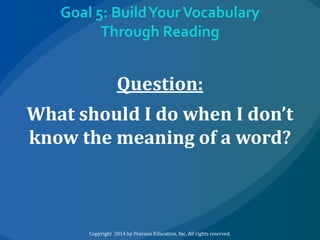 Goal 5: Build Your Vocabulary
Through Reading

Question:
What should I do when I don’t
know the meaning of a word?

Copyright 2014 by Pearson Education, Inc. All rights reserved.

 