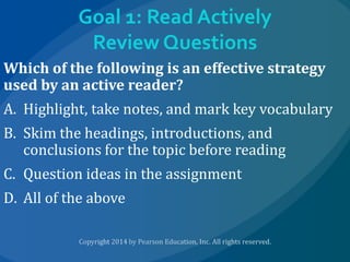 Goal 1: Read Actively
Review Questions
Which of the following is an effective strategy
used by an active reader?
A. Highlight, take notes, and mark key vocabulary
B. Skim the headings, introductions, and
conclusions for the topic before reading
C. Question ideas in the assignment
D. All of the above

 