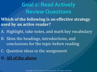 Goal 1: Read Actively
Review Questions
Which of the following is an effective strategy
used by an active reader?
A. Highlight, take notes, and mark key vocabulary
B. Skim the headings, introductions, and
conclusions for the topic before reading
C. Question ideas in the assignment

D. All of the above

 