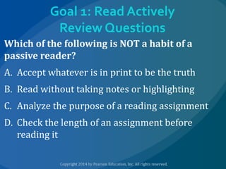 Goal 1: Read Actively
Review Questions
Which of the following is NOT a habit of a
passive reader?
A. Accept whatever is in print to be the truth
B. Read without taking notes or highlighting
C. Analyze the purpose of a reading assignment

D. Check the length of an assignment before
reading it

 