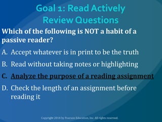 Goal 1: Read Actively
Review Questions
Which of the following is NOT a habit of a
passive reader?
A. Accept whatever is in print to be the truth
B. Read without taking notes or highlighting
C. Analyze the purpose of a reading assignment

D. Check the length of an assignment before
reading it

 