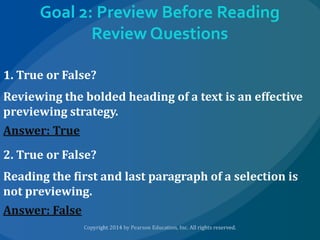 Goal 2: Preview Before Reading
Review Questions
1. True or False?
Reviewing the bolded heading of a text is an effective
previewing strategy.
Answer: True
2. True or False?
Reading the first and last paragraph of a selection is
not previewing.
Answer: False

 