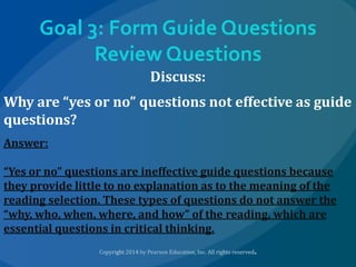 Goal 3: Form Guide Questions
Review Questions
Discuss:

Why are “yes or no” questions not effective as guide
questions?
Answer:
“Yes or no” questions are ineffective guide questions because
they provide little to no explanation as to the meaning of the
reading selection. These types of questions do not answer the
“why, who, when, where, and how” of the reading, which are
essential questions in critical thinking.

 