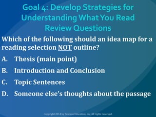 Goal 4: Develop Strategies for
Understanding What You Read
Review Questions
Which of the following should an idea map for a
reading selection NOT outline?
A. Thesis (main point)

B. Introduction and Conclusion
C.

Topic Sentences

D. Someone else’s thoughts about the passage

 