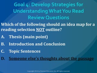 Goal 4: Develop Strategies for
Understanding What You Read
Review Questions
Which of the following should an idea map for a
reading selection NOT outline?
A. Thesis (main point)

B. Introduction and Conclusion
C.

Topic Sentences

D. Someone else’s thoughts about the passage

 