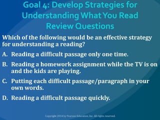 Goal 4: Develop Strategies for
Understanding What You Read
Review Questions
Which of the following would be an effective strategy
for understanding a reading?
A. Reading a difficult passage only one time.
B. Reading a homework assignment while the TV is on
and the kids are playing.
C. Putting each difficult passage/paragraph in your
own words.

D. Reading a difficult passage quickly.

 