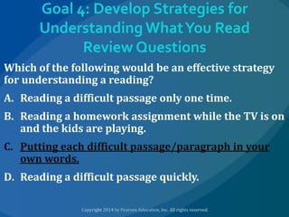 Goal 4: Develop Strategies for
Understanding What You Read
Review Questions
Which of the following would be an effective strategy
for understanding a reading?
A. Reading a difficult passage only one time.
B. Reading a homework assignment while the TV is on
and the kids are playing.
C. Putting each difficult passage/paragraph in your
own words.

D. Reading a difficult passage quickly.

 