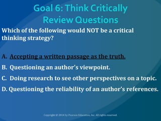 Goal 6: Think Critically
Review Questions
Which of the following would NOT be a critical
thinking strategy?
A. Accepting a written passage as the truth.
B. Questioning an author’s viewpoint.
C. Doing research to see other perspectives on a topic.
D. Questioning the reliability of an author’s references.

 