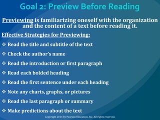 Goal 2: Preview Before Reading
Previewing is familiarizing oneself with the organization
and the content of a text before reading it.
Effective Strategies for Previewing:
 Read the title and subtitle of the text
 Check the author’s name
 Read the introduction or first paragraph

 Read each bolded heading
 Read the first sentence under each heading
 Note any charts, graphs, or pictures
 Read the last paragraph or summary
 Make predictions about the text
Copyright 2014 by Pearson Education, Inc. All rights reserved.

 