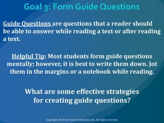 Goal 3: Form Guide Questions
Guide Questions are questions that a reader should
be able to answer while reading a text or after reading
a text.
Helpful Tip: Most students form guide questions
mentally; however, it is best to write them down. Jot
them in the margins or a notebook while reading.

What are some effective strategies
for creating guide questions?
Copyright 2014 by Pearson Education, Inc. All rights reserved.

 
