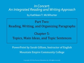 In Concert:
An Integrated Reading and Writing Approach
by Kathleen T. McWhorter

Part Two:
Reading, Writing, and Organizing Paragraphs
Chapter 5:
Topics, Main Ideas, and Topic Sentences
PowerPoint by Sarah Gilliam, Instructor of English

Mountain Empire Community College

 