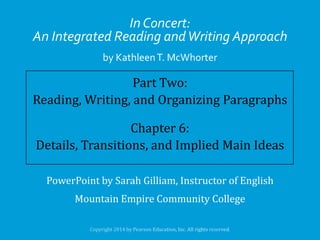 In Concert:
An Integrated Reading and Writing Approach
by Kathleen T. McWhorter

Part Two:
Reading, Writing, and Organizing Paragraphs
Chapter 6:
Details, Transitions, and Implied Main Ideas
PowerPoint by Sarah Gilliam, Instructor of English

Mountain Empire Community College

 