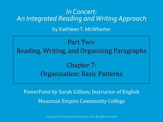 In Concert:
An Integrated Reading and Writing Approach
by Kathleen T. McWhorter

Part Two:
Reading, Writing, and Organizing Paragraphs
Chapter 7:
Organization: Basic Patterns
PowerPoint by Sarah Gilliam, Instructor of English

Mountain Empire Community College

 