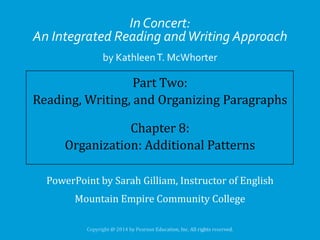 In Concert:
An Integrated Reading and Writing Approach
by Kathleen T. McWhorter

Part Two:
Reading, Writing, and Organizing Paragraphs
Chapter 8:
Organization: Additional Patterns
PowerPoint by Sarah Gilliam, Instructor of English

Mountain Empire Community College

 