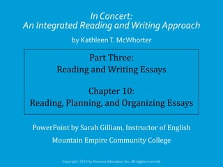 In Concert:
An Integrated Reading and Writing Approach
by Kathleen T. McWhorter

Part Three:
Reading and Writing Essays
Chapter 10:
Reading, Planning, and Organizing Essays
PowerPoint by Sarah Gilliam, Instructor of English
Mountain Empire Community College

 