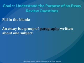Goal 1: Understand the Purpose of an Essay
Review Questions
Fill in the blank:
An essay is a group of paragraphs written
about one subject.

Copyright @ 2014 by Pearson Education, Inc. All rights reserved.

 