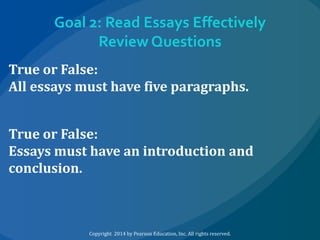 Goal 2: Read Essays Effectively
Review Questions
True or False:
All essays must have five paragraphs.
True or False:
Essays must have an introduction and
conclusion.

Copyright 2014 by Pearson Education, Inc. All rights reserved.

 