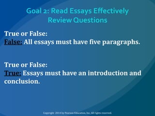 Goal 2: Read Essays Effectively
Review Questions
True or False:
False: All essays must have five paragraphs.
True or False:
True: Essays must have an introduction and
conclusion.

Copyright 2014 by Pearson Education, Inc. All rights reserved.

 