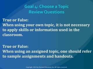 Goal 4: Choose a Topic
Review Questions
True or False:
When using your own topic, it is not necessary
to apply skills or information used in the
classroom.
True or False:
When using an assigned topic, one should refer
to sample assignments and handouts.
Copyright 2014 by Pearson Education, Inc. All rights reserved.

 