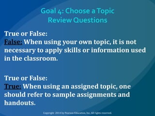 Goal 4: Choose a Topic
Review Questions
True or False:
False: When using your own topic, it is not
necessary to apply skills or information used
in the classroom.
True or False:
True: When using an assigned topic, one
should refer to sample assignments and
handouts.
Copyright 2014 by Pearson Education, Inc. All rights reserved.

 