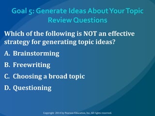 Goal 5: Generate Ideas About Your Topic
Review Questions
Which of the following is NOT an effective
strategy for generating topic ideas?
A. Brainstorming
B. Freewriting
C. Choosing a broad topic
D. Questioning

Copyright 2014 by Pearson Education, Inc. All rights reserved.

 