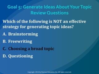 Goal 5: Generate Ideas About Your Topic
Review Questions
Which of the following is NOT an effective
strategy for generating topic ideas?
A. Brainstorming
B. Freewriting
C. Choosing a broad topic
D. Questioning

Copyright 2014 by Pearson Education, Inc. All rights reserved.

 