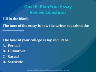 Goal 6: Plan Your Essay
Review Questions
Fill in the blank:
The tone of the essay is how the writer sounds to the
________________.
The tone of your college essay should be:
A. Formal
B. Humorous
C. Casual
D. Sarcastic
Copyright 2014 by Pearson Education, Inc. All rights reserved.

 