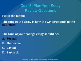 Goal 6: Plan Your Essay
Review Questions
Fill in the blank:
The tone of the essay is how the writer sounds to the
audience.
The tone of your college essay should be:
A. Formal
B. Humorous
C. Casual
D. Sarcastic
Copyright 2014 by Pearson Education, Inc. All rights reserved.

 