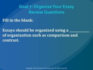 Goal 7: Organize Your Essay
Review Questions
Fill in the blank:
Essays should be organized using a _____________
of organization such as comparison and
contrast.

Copyright 2014 by Pearson Education, Inc. All rights reserved.

 