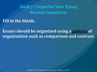 Goal 7: Organize Your Essay
Review Questions
Fill in the blank:
Essays should be organized using a pattern of
organization such as comparison and contrast.

Copyright 2014 by Pearson Education, Inc. All rights reserved.

 