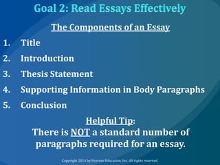 The Components of an Essay
1.

Title

2.

Introduction

3.

Thesis Statement

4.

Supporting Information in Body Paragraphs

5.

Conclusion
Helpful Tip:

There is NOT a standard number of
paragraphs required for an essay.
Copyright 2014 by Pearson Education, Inc. All rights reserved.

 