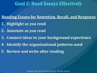 Reading Essays for Retention, Recall, and Response
1. Highlight as you read
2. Annotate as you read
3. Connect ideas to your background experience

4. Identify the organizational patterns used
5. Review and write after reading

Copyright 2014 by Pearson Education, Inc. All rights reserved.

 