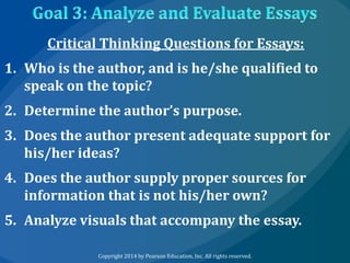 Critical Thinking Questions for Essays:
1. Who is the author, and is he/she qualified to
speak on the topic?
2. Determine the author’s purpose.
3. Does the author present adequate support for
his/her ideas?
4. Does the author supply proper sources for
information that is not his/her own?

5. Analyze visuals that accompany the essay.
Copyright 2014 by Pearson Education, Inc. All rights reserved.

 