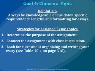 Helpful Tip:
Always be knowledgeable of due dates, specific
requirements, lengths, and formatting for essays.
Strategies for Assigned Essay Topics:
1. Determine the purpose of the assignment.

2. Connect the assignment with class instruction.
3. Look for clues about organizing and writing your
essay (see Table 10-1 on page 316).

Copyright 2014 by Pearson Education, Inc. All rights reserved.

 