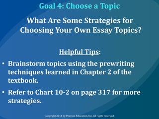 What Are Some Strategies for
Choosing Your Own Essay Topics?
Helpful Tips:
• Brainstorm topics using the prewriting
techniques learned in Chapter 2 of the
textbook.
• Refer to Chart 10-2 on page 317 for more
strategies.
Copyright 2014 by Pearson Education, Inc. All rights reserved.

 
