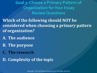 Goal 3: Choose a Primary Pattern of
Organization for Your Essay
Review Questions
Which of the following should NOT be
considered when choosing a primary pattern
of organization?
A. The audience

B. The purpose
C. The research

D. Complexity of the topic
Copyright 2014 by Pearson Education, Inc. All rights reserved.

 