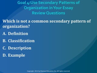 Goal 4:Use Secondary Patterns of
Organization in Your Essay
Review Questions
Which is not a common secondary pattern of
organization?
A. Definition
B. Classification
C. Description
D. Example

Copyright 2014 by Pearson Education, Inc. All rights reserved.

 
