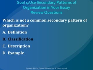 Goal 4:Use Secondary Patterns of
Organization in Your Essay
Review Questions
Which is not a common secondary pattern of
organization?
A. Definition
B. Classification
C. Description
D. Example

Copyright 2014 by Pearson Education, Inc. All rights reserved.

 