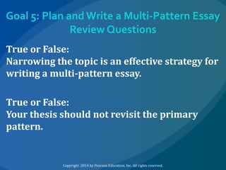 Goal 5: Plan and Write a Multi-Pattern Essay
Review Questions
True or False:
Narrowing the topic is an effective strategy for
writing a multi-pattern essay.
True or False:
Your thesis should not revisit the primary
pattern.

Copyright 2014 by Pearson Education, Inc. All rights reserved.

 