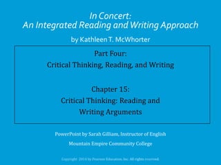 In Concert:
An Integrated Reading and Writing Approach
by Kathleen T. McWhorter

Part Four:
Critical Thinking, Reading, and Writing
Chapter 15:
Critical Thinking: Reading and
Writing Arguments
PowerPoint by Sarah Gilliam, Instructor of English
Mountain Empire Community College

 