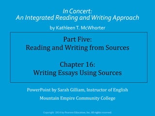 In Concert:
An Integrated Reading and Writing Approach
by Kathleen T. McWhorter

Part Five:
Reading and Writing from Sources
Chapter 16:
Writing Essays Using Sources
PowerPoint by Sarah Gilliam, Instructor of English
Mountain Empire Community College

 