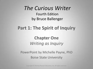 Part 1: The Spirit of Inquiry
Chapter One
Writing as Inquiry
PowerPoint by Michelle Payne, PhD
Boise State University
Copyright © 2014 by Pearson Education, Inc. All rights reserved.
The Curious Writer
Fourth Edition
by Bruce Ballenger
 