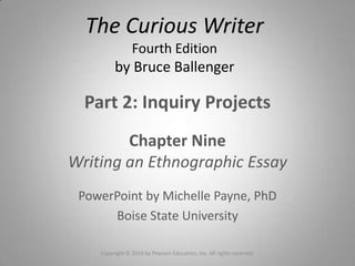 Part 2: Inquiry Projects
Chapter Nine
Writing an Ethnographic Essay
PowerPoint by Michelle Payne, PhD
Boise State University
The Curious Writer
Fourth Edition
by Bruce Ballenger
Copyright © 2014 by Pearson Education, Inc. All rights reserved.
 