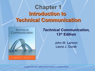 Chapter 1
Introduction to
Technical Communication
Technical Communication,
13th Edition
John M. Lannon
Laura J. Gurak

Copyright © 2014, 2011, 2008 by Pearson Education, Inc. All rights reserved.

 