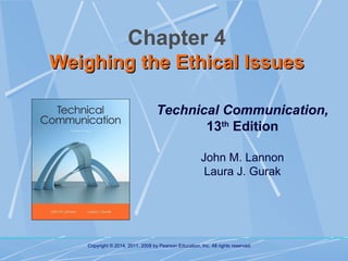 Chapter 4
Weighing the Ethical Issues
Technical Communication,
13th Edition
John M. Lannon
Laura J. Gurak

Copyright © 2014, 2011, 2008 by Pearson Education, Inc. All rights reserved.

 