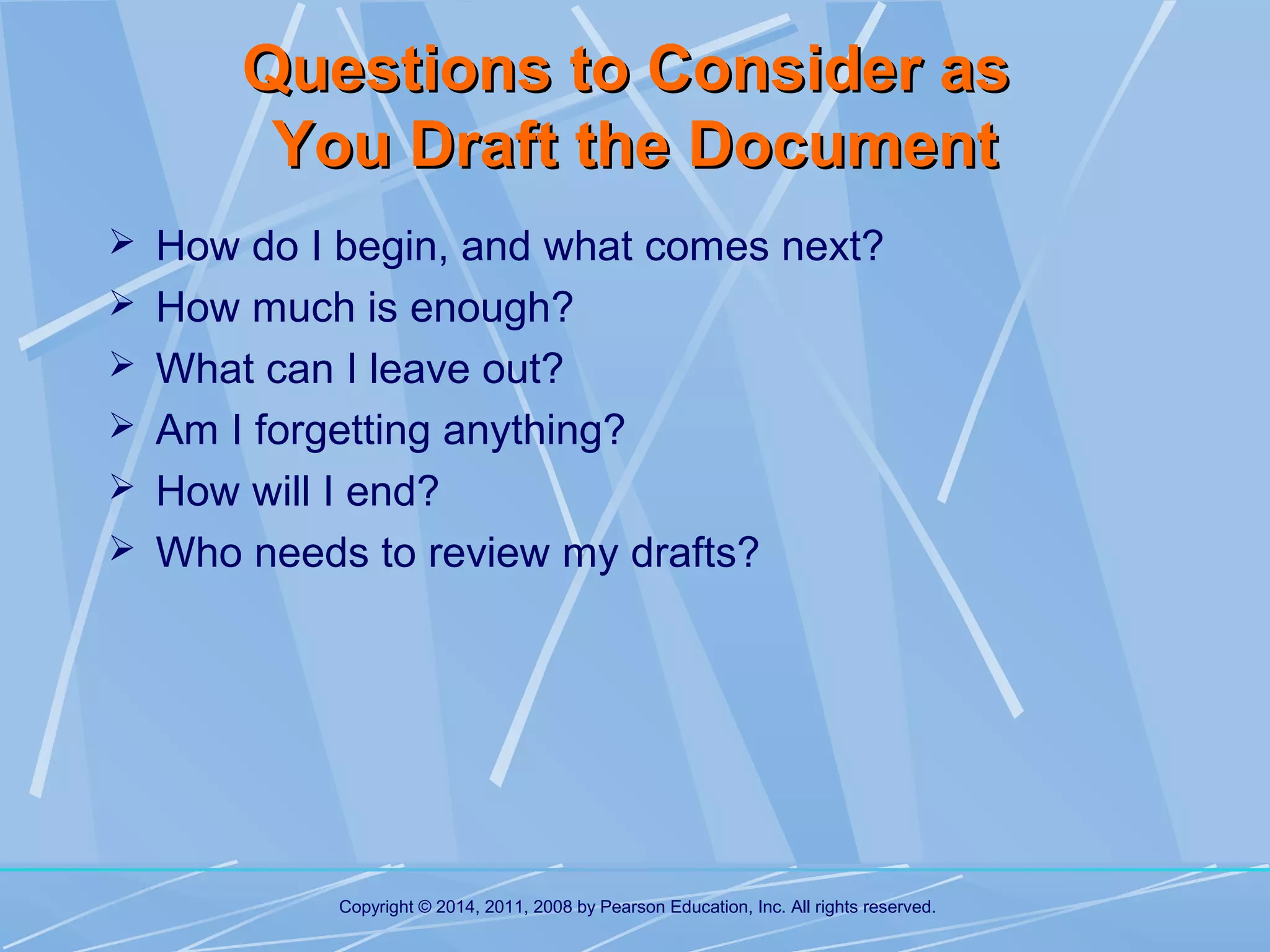 Questions to Consider as
You Draft the Document
 How do I begin, and what comes next?
 How much is enough?
 What can I leave out?
 Am I forgetting anything?
 How will I end?
 Who needs to review my drafts?

Copyright © 2014, 2011, 2008 by Pearson Education, Inc. All rights reserved.

 