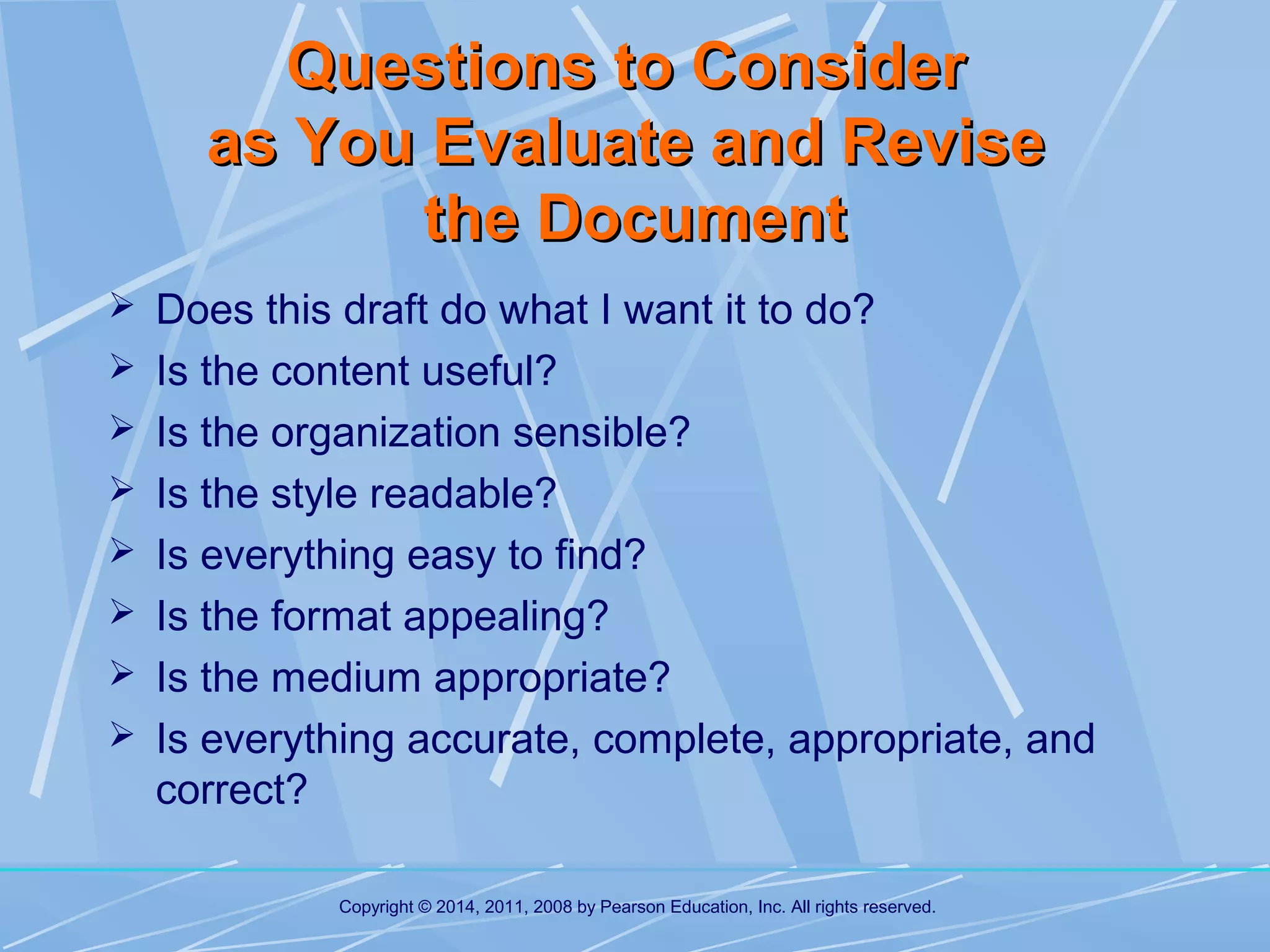 Questions to Consider
as You Evaluate and Revise
the Document
 Does this draft do what I want it to do?
 Is the content useful?
 Is the organization sensible?
 Is the style readable?
 Is everything easy to find?
 Is the format appealing?
 Is the medium appropriate?
 Is everything accurate, complete, appropriate, and

correct?
Copyright © 2014, 2011, 2008 by Pearson Education, Inc. All rights reserved.

 