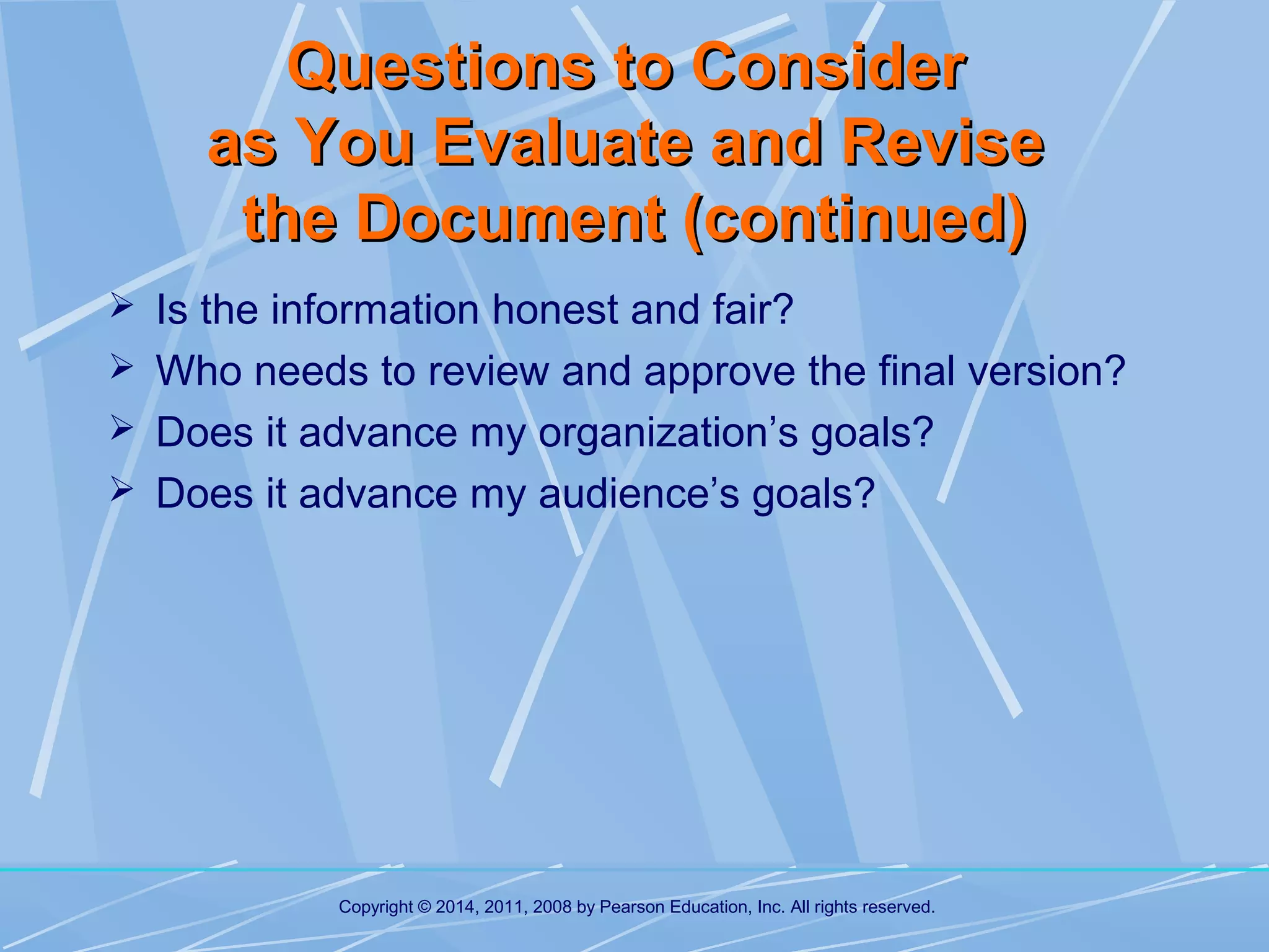 Questions to Consider
as You Evaluate and Revise
the Document (continued)
 Is the information honest and fair?
 Who needs to review and approve the final version?
 Does it advance my organization’s goals?
 Does it advance my audience’s goals?

Copyright © 2014, 2011, 2008 by Pearson Education, Inc. All rights reserved.

 