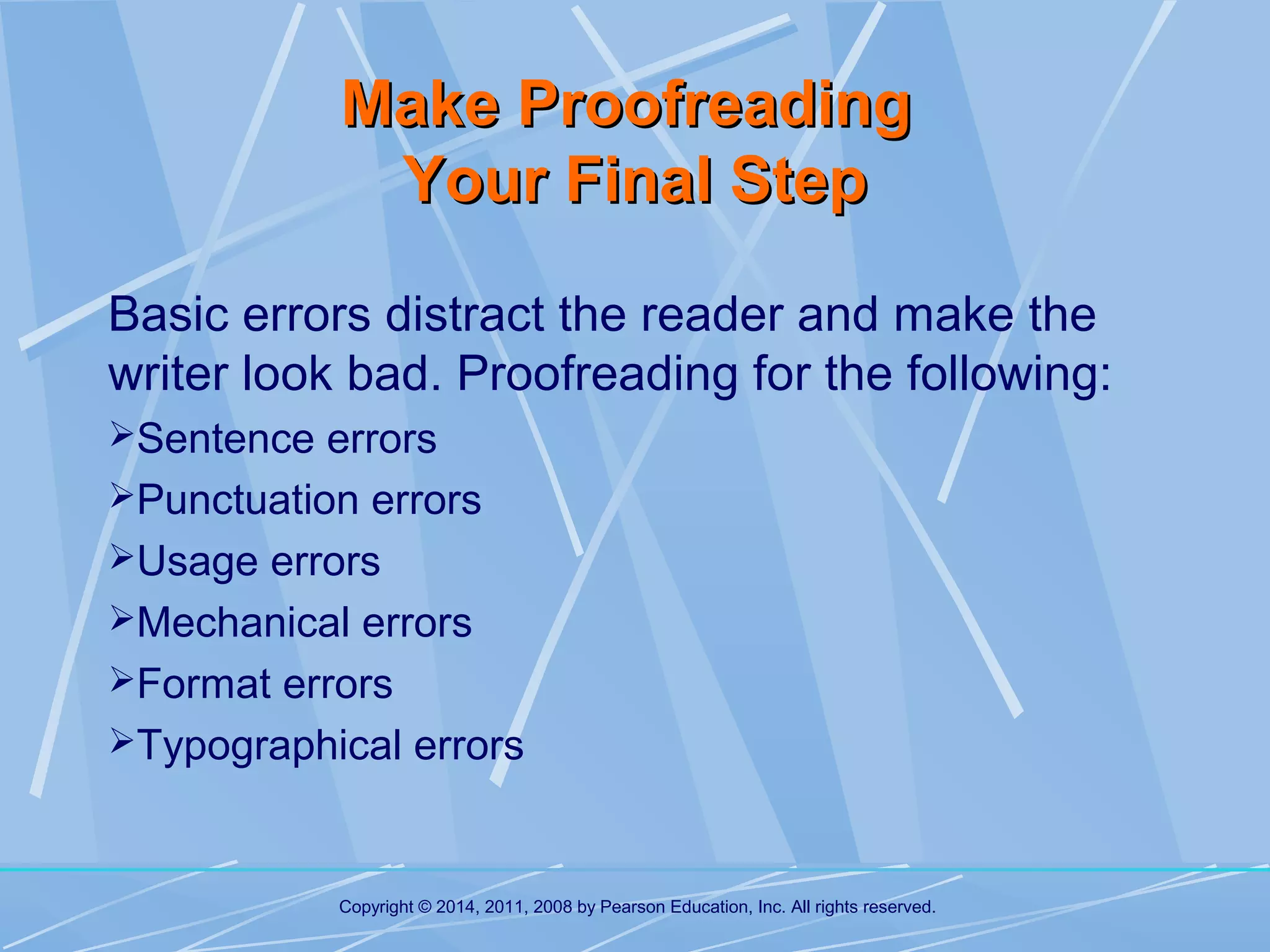 Make Proofreading
Your Final Step
Basic errors distract the reader and make the
writer look bad. Proofreading for the following:
Sentence errors
Punctuation errors
Usage errors
Mechanical errors
Format errors
Typographical errors

Copyright © 2014, 2011, 2008 by Pearson Education, Inc. All rights reserved.

 